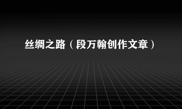 丝绸之路（段万翰创作文章）