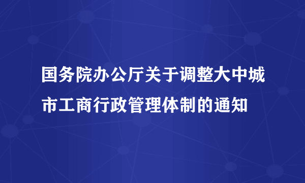 国务院办公厅关于调整大中城市工商行政管理体制的通知