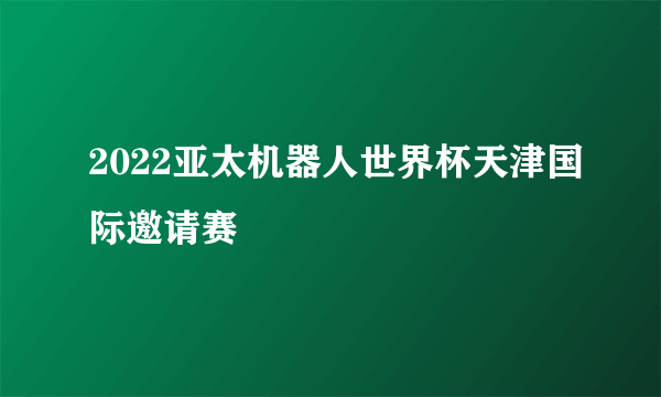 2022亚太机器人世界杯天津国际邀请赛