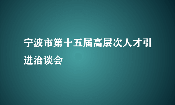 宁波市第十五届高层次人才引进洽谈会