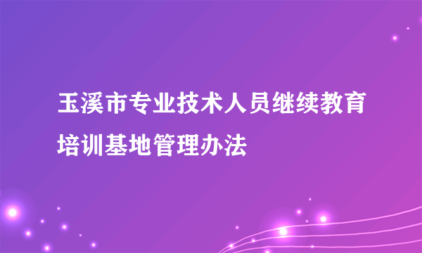 玉溪市专业技术人员继续教育培训基地管理办法