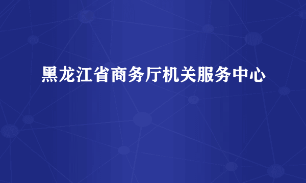 黑龙江省商务厅机关服务中心