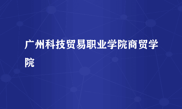 广州科技贸易职业学院商贸学院