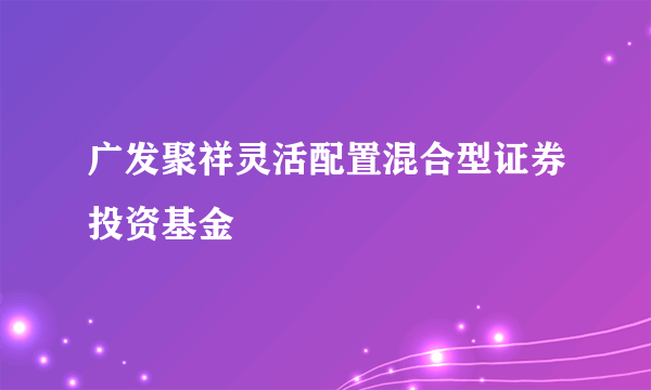 广发聚祥灵活配置混合型证券投资基金