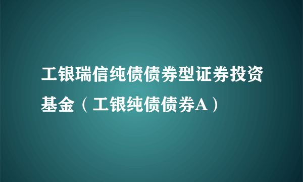 工银瑞信纯债债券型证券投资基金（工银纯债债券A）