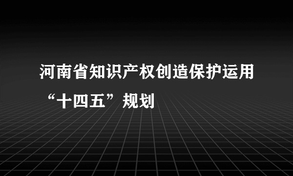 河南省知识产权创造保护运用“十四五”规划