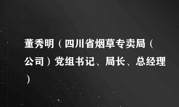 董秀明（四川省烟草专卖局（公司）党组书记、局长、总经理）