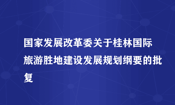 国家发展改革委关于桂林国际旅游胜地建设发展规划纲要的批复