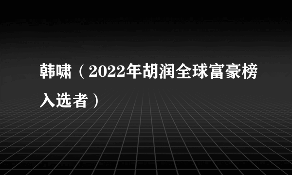 韩啸（2022年胡润全球富豪榜入选者）