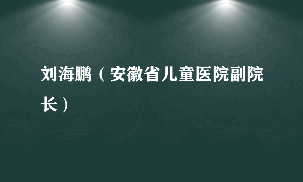 刘海鹏（安徽省儿童医院副院长）