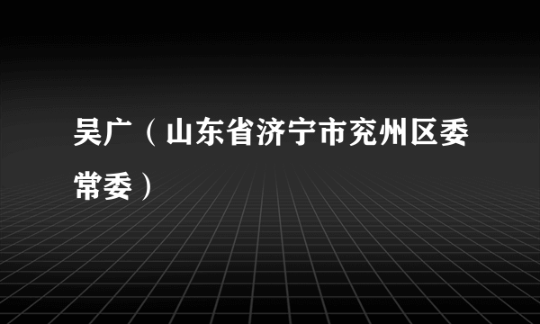 吴广（山东省济宁市兖州区委常委）