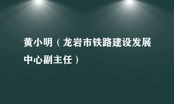 黄小明（龙岩市铁路建设发展中心副主任）