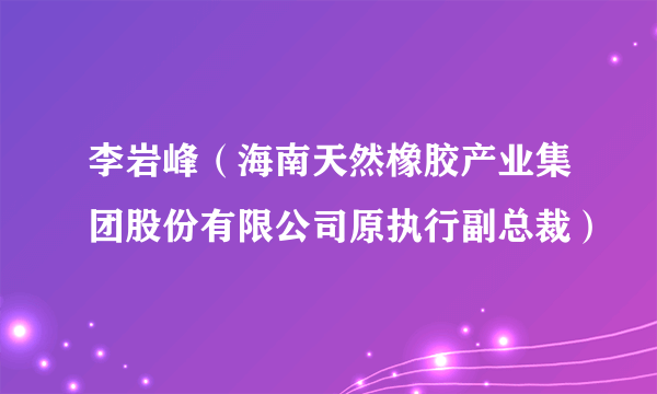 李岩峰（海南天然橡胶产业集团股份有限公司原执行副总裁）