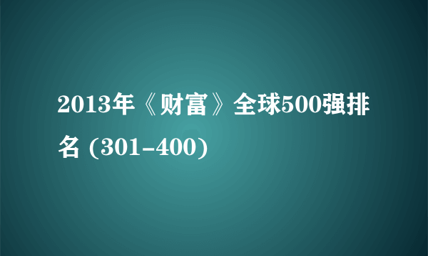 2013年《财富》全球500强排名 (301-400)