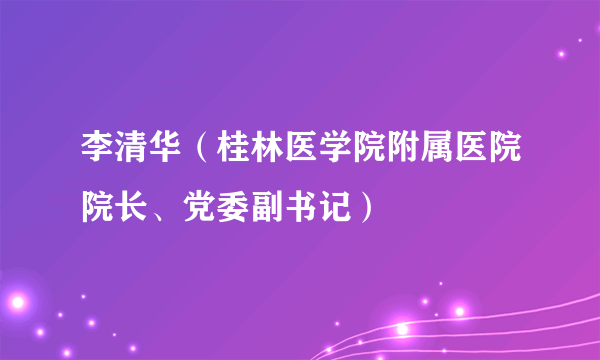 李清华（桂林医学院附属医院院长、党委副书记）