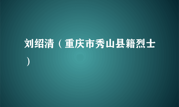 刘绍清（重庆市秀山县籍烈士）