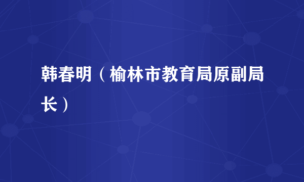 韩春明（榆林市教育局原副局长）