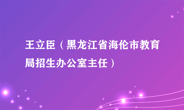 王立臣（黑龙江省海伦市教育局招生办公室主任）