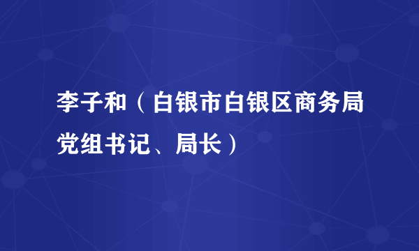 李子和（白银市白银区商务局党组书记、局长）