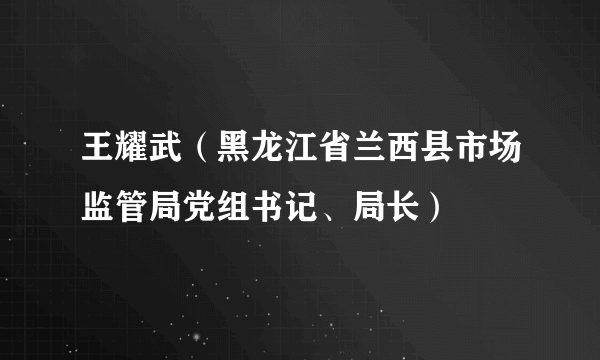 王耀武（黑龙江省兰西县市场监管局党组书记、局长）