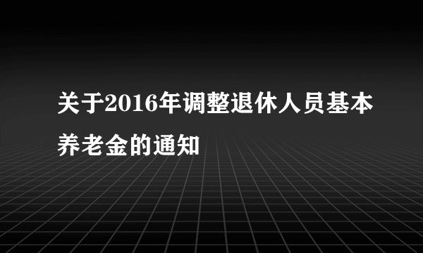 关于2016年调整退休人员基本养老金的通知