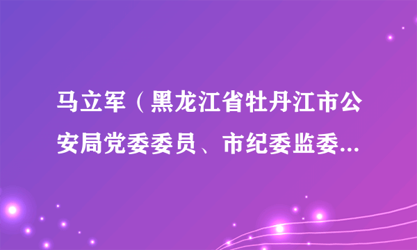 马立军（黑龙江省牡丹江市公安局党委委员、市纪委监委驻市公安局纪检监察组组长）