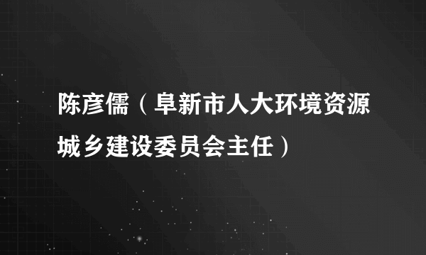 陈彦儒（阜新市人大环境资源城乡建设委员会主任）