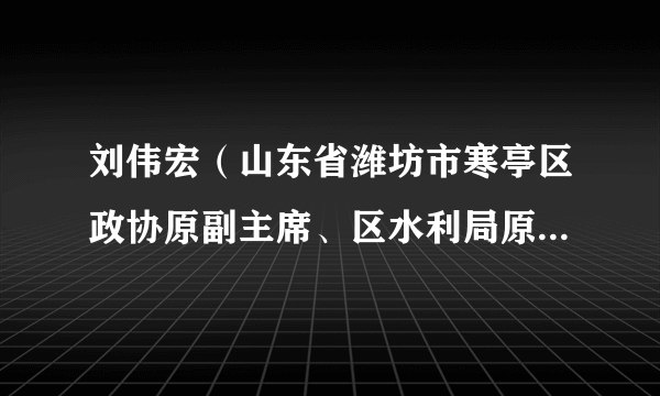 刘伟宏（山东省潍坊市寒亭区政协原副主席、区水利局原副局长，二级调研员）