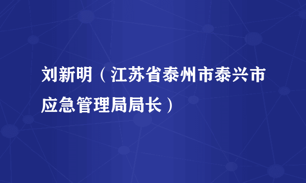 刘新明（江苏省泰州市泰兴市应急管理局局长）