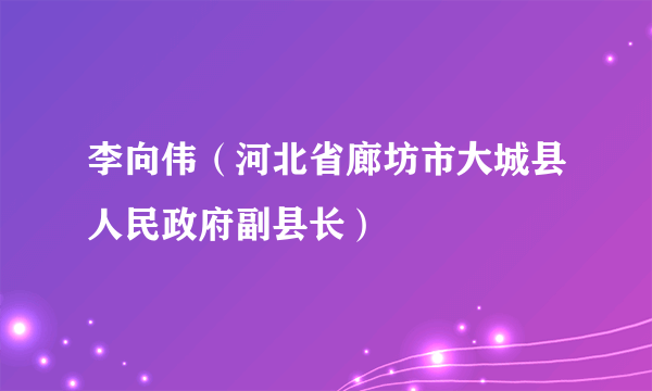 李向伟（河北省廊坊市大城县人民政府副县长）