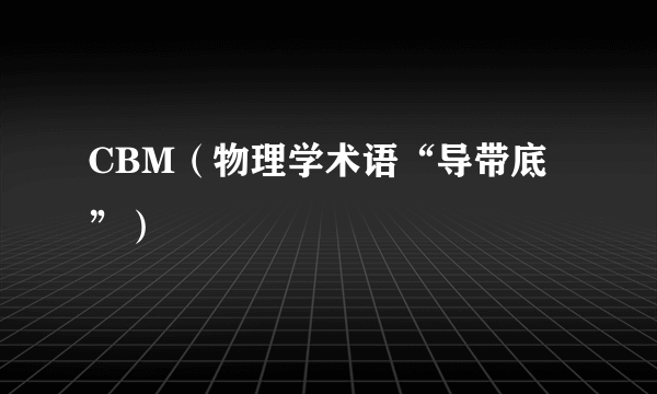 CBM（物理学术语“导带底”）