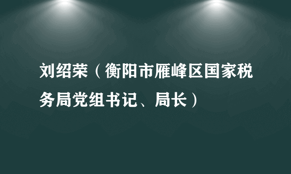 刘绍荣（衡阳市雁峰区国家税务局党组书记、局长）