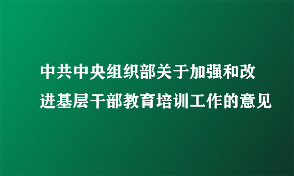 中共中央组织部关于加强和改进基层干部教育培训工作的意见