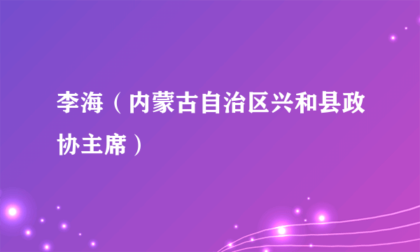 李海（内蒙古自治区兴和县政协主席）