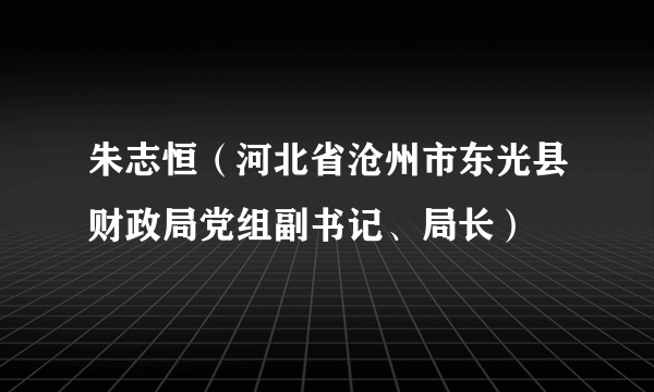 朱志恒（河北省沧州市东光县财政局党组副书记、局长）