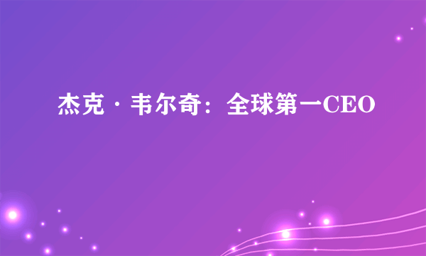 杰克·韦尔奇：全球第一CEO