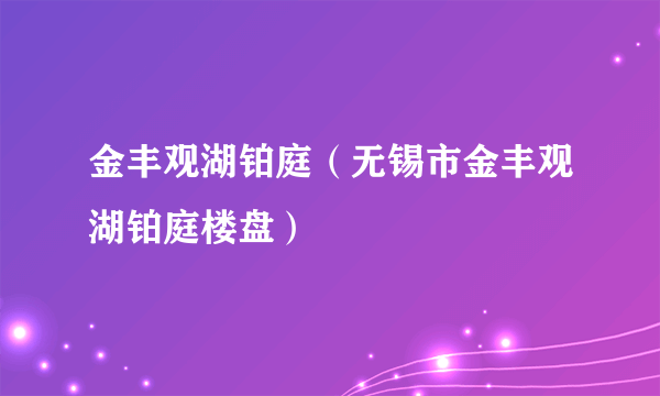 金丰观湖铂庭（无锡市金丰观湖铂庭楼盘）