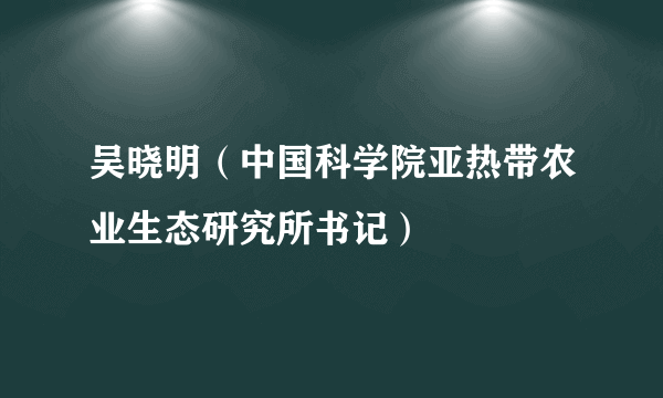 吴晓明（中国科学院亚热带农业生态研究所书记）