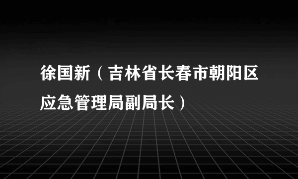 徐国新（吉林省长春市朝阳区应急管理局副局长）