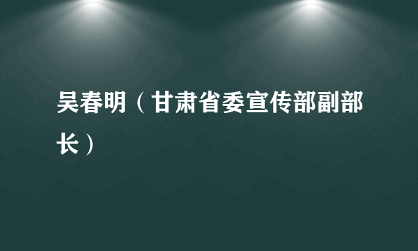 吴春明（甘肃省委宣传部副部长）