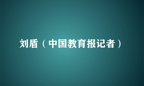 刘盾（中国教育报记者）