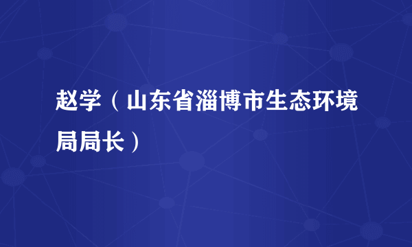 赵学（山东省淄博市生态环境局局长）