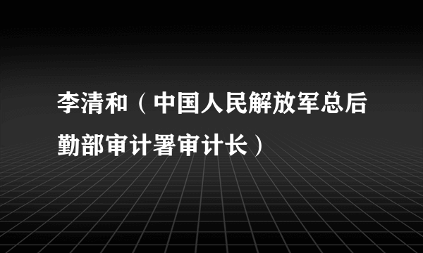 李清和（中国人民解放军总后勤部审计署审计长）