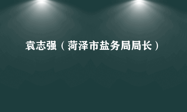 袁志强（菏泽市盐务局局长）