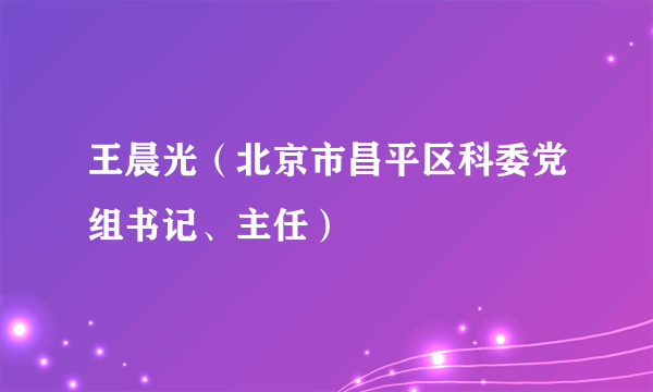 王晨光（北京市昌平区科委党组书记、主任）