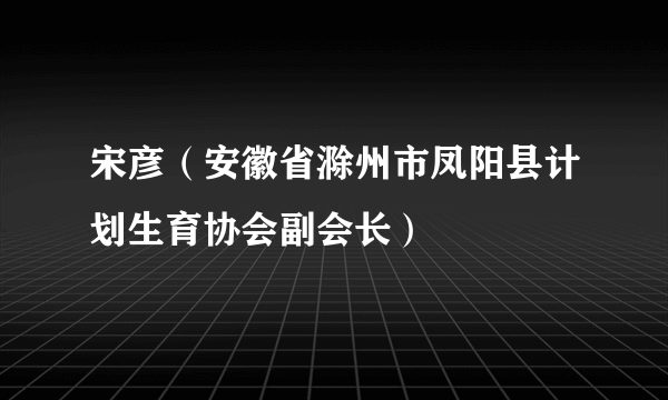 宋彦（安徽省滁州市凤阳县计划生育协会副会长）