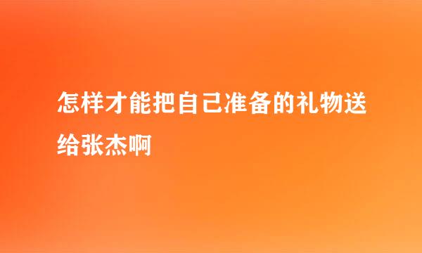 怎样才能把自己准备的礼物送给张杰啊