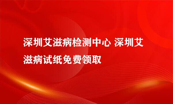 深圳艾滋病检测中心 深圳艾滋病试纸免费领取