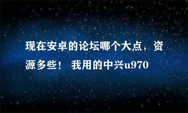 现在安卓的论坛哪个大点，资源多些！ 我用的中兴u970