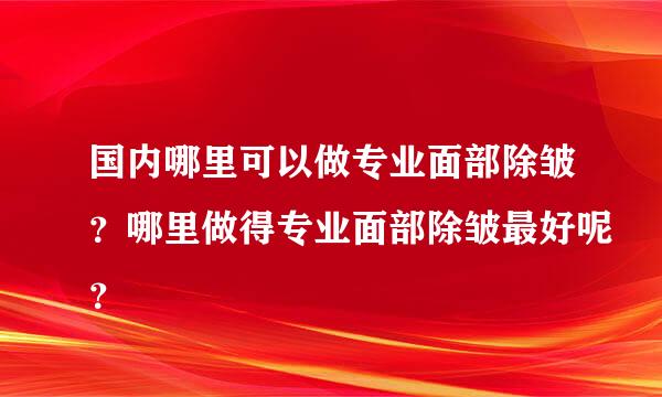 国内哪里可以做专业面部除皱？哪里做得专业面部除皱最好呢？